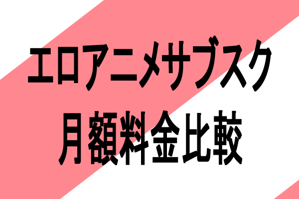 エロアニメサブスクの月額料金を比較してみた